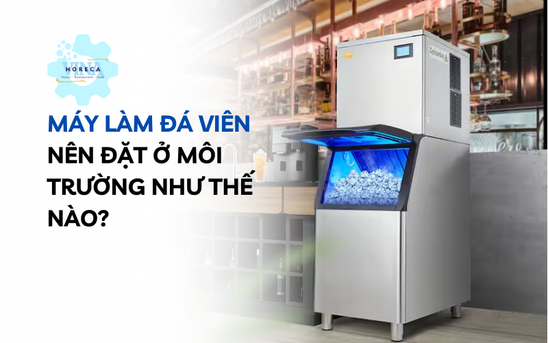 Máy làm đá viên nên đặt ở môi trường như thế nào?